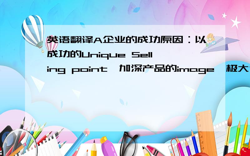 英语翻译A企业的成功原因：以成功的Unique Selling point,加深产品的image,极大化了brand效果.以精确的repositioning有效地选定了&目标顾客群.根据不同地区（国家）顾客的需求制定了有针对性的&当