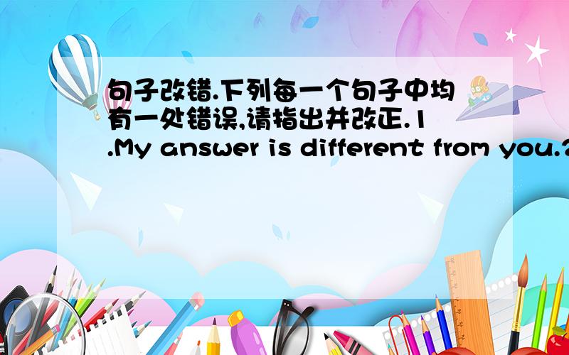 句子改错.下列每一个句子中均有一处错误,请指出并改正.1.My answer is different from you.2.How does she get to home from school?3.Play computer games is bad for our study.4.She usually goes to the supermarket by a bus.5.I want to