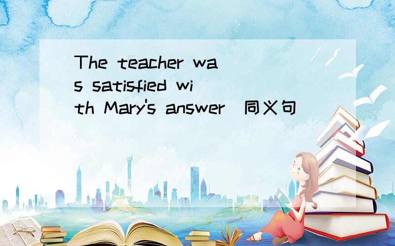 The teacher was satisfied with Mary's answer(同义句）