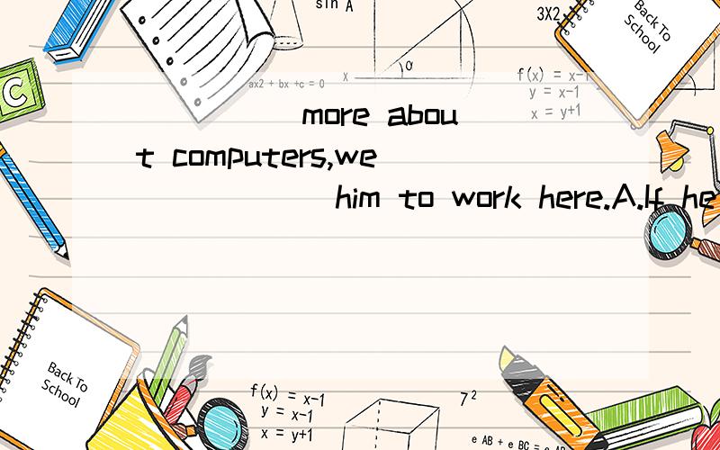 _____more about computers,we______him to work here.A.If he learns,would hire B.Had he learnt,wouldhave hiredC.If he learnt，would have hiredD.Has he learnt,would hire选什么？为什么？