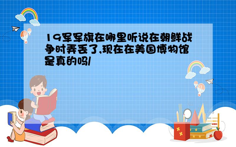 19军军旗在哪里听说在朝鲜战争时弄丢了,现在在美国博物馆是真的吗/