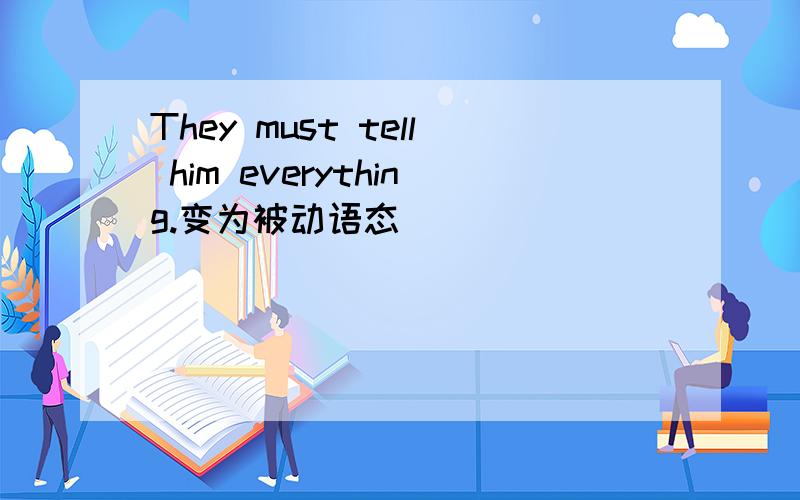 They must tell him everything.变为被动语态