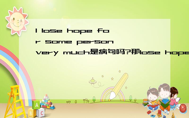 I lose hope for some person very much是病句吗?那lose hope for some person very much呢 构成句子不?就是 我对某些人很失望的意思~标准的用英语怎么说?那我对某个人很失望又该怎么说?