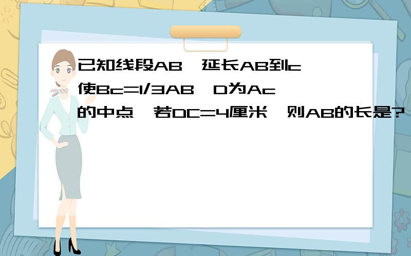 已知线段AB,延长AB到c,使Bc=1/3AB,D为Ac的中点,若DC=4厘米,则AB的长是?