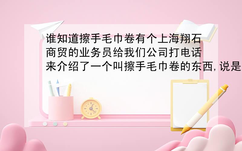 谁知道擦手毛巾卷有个上海翔石商贸的业务员给我们公司打电话来介绍了一个叫擦手毛巾卷的东西,说是擦手纸的替代品,既能环保又能节约成本,不知道哪位朋友有用过这个产品的?这个产品怎