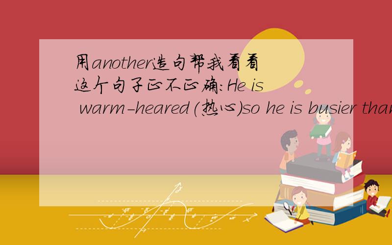 用another造句帮我看看这个句子正不正确：He is warm-heared(热心)so he is busier than another nurse in the hospital