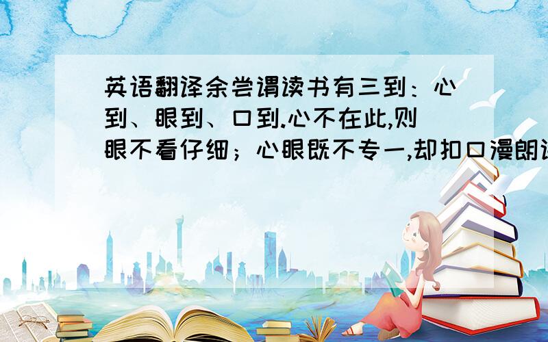 英语翻译余尝谓读书有三到：心到、眼到、口到.心不在此,则眼不看仔细；心眼既不专一,却扣口漫朗诵读,绝不能记,记亦不能久也.三到之中,心到最急.心既到矣,眼口岂不到乎?解释下列加点的