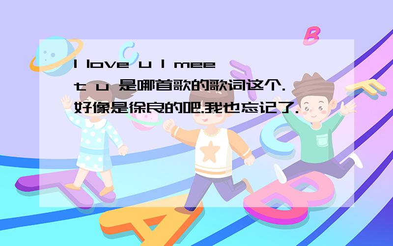 I love u I meet u 是哪首歌的歌词这个.好像是徐良的吧.我也忘记了.