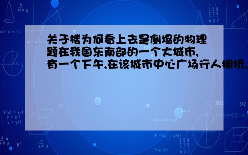 关于楼为何看上去是倒塌的物理题在我国东南部的一个大城市,有一个下午,在该城市中心广场行人拥挤,有一个人突然高喊：“楼要到了!”其他人猛然抬头观看也发现楼慢慢倾斜,便纷纷狂奔