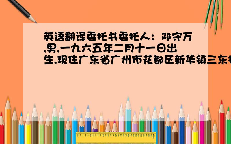 英语翻译委托书委托人：邓守万,男,一九六五年二月十一日出生,现住广东省广州市花都区新华镇三东村六队17号,公民身份证号码：440121196502111277.受托人：高述波,难,一九六0年十月十日出生,