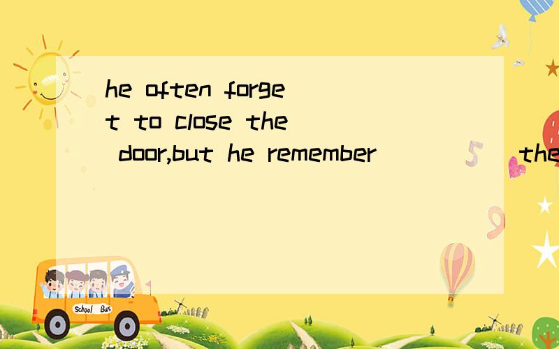 he often forget to close the door,but he remember _____the door yesterday.A.closing B.to close为什么选A啊,我总觉得B的中文解释也合适啊