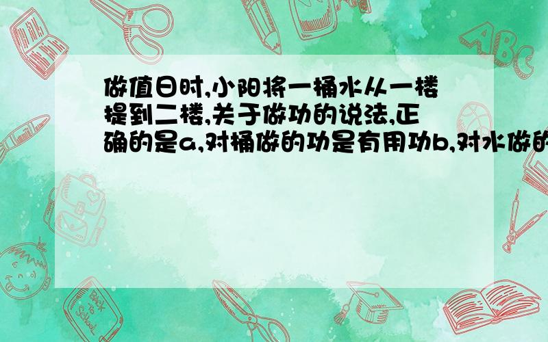 做值日时,小阳将一桶水从一楼提到二楼,关于做功的说法,正确的是a,对桶做的功是有用功b,对水做的功是有用功c,对水做的功是额外功d,克服自身重力做的功是总功说明理由