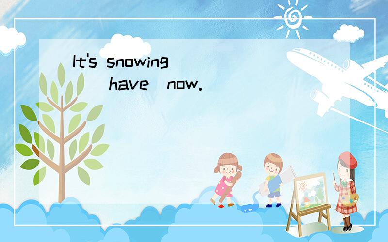 It's snowing___(have)now.