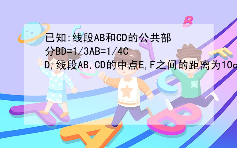 已知:线段AB和CD的公共部分BD=1/3AB=1/4CD,线段AB,CD的中点E,F之间的距离为10cm,求AB,CD的长答案绝对不是80/7和60/7