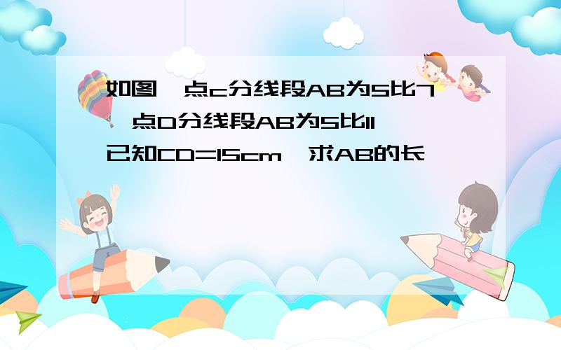 如图,点c分线段AB为5比7,点D分线段AB为5比11,已知CD=15cm,求AB的长