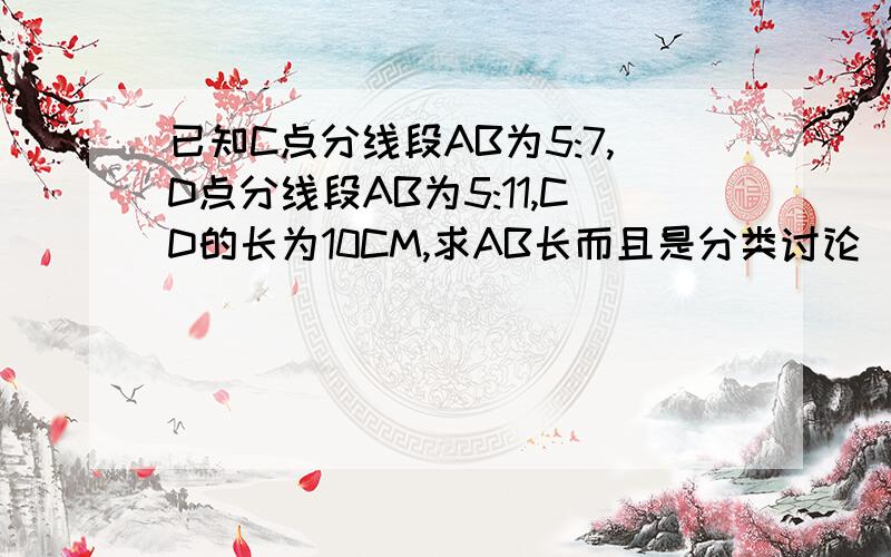 已知C点分线段AB为5:7,D点分线段AB为5:11,CD的长为10CM,求AB长而且是分类讨论