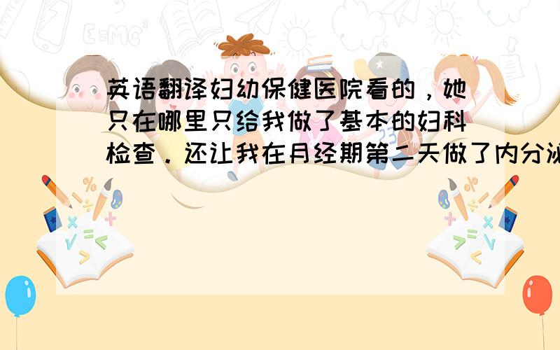 英语翻译妇幼保健医院看的，她只在哪里只给我做了基本的妇科检查。还让我在月经期第二天做了内分泌检查。别的让我去社区医院做检查就行。问题是她的字没人认识呀。我就看出一个“