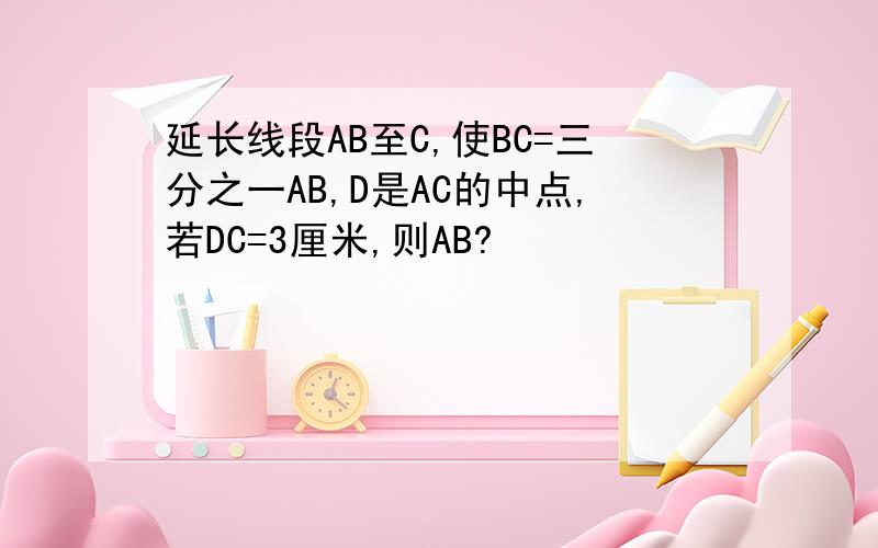 延长线段AB至C,使BC=三分之一AB,D是AC的中点,若DC=3厘米,则AB?