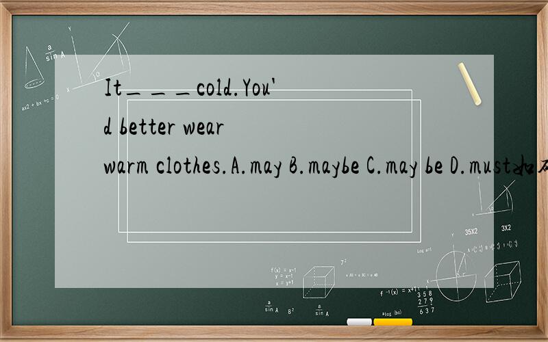 It___cold.You'd better wear warm clothes.A.may B.maybe C.may be D.must如确定答案正确请做适当解释.为什么有的表猜测的情态动词后面有be,而有一些没有?例：①It might snow.②It may be cold and wet in Hong Kong in Janua