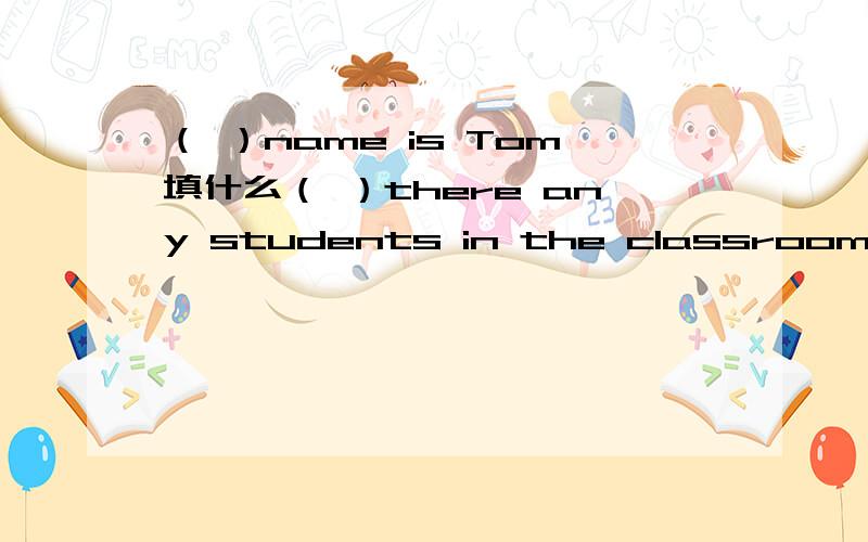 （ ）name is Tom填什么（ ）there any students in the classroom