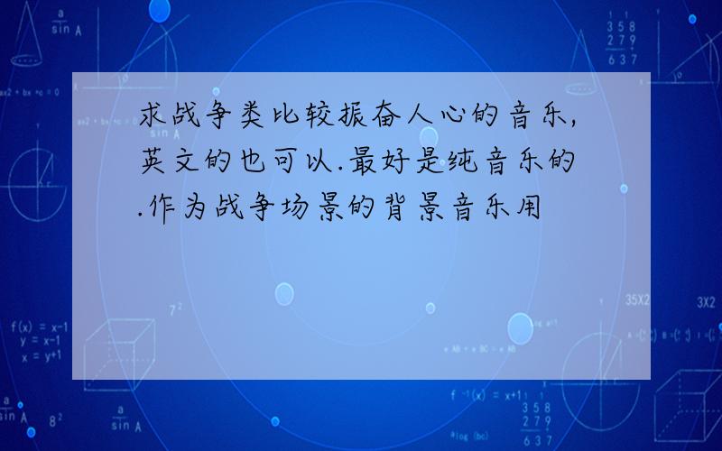 求战争类比较振奋人心的音乐,英文的也可以.最好是纯音乐的.作为战争场景的背景音乐用