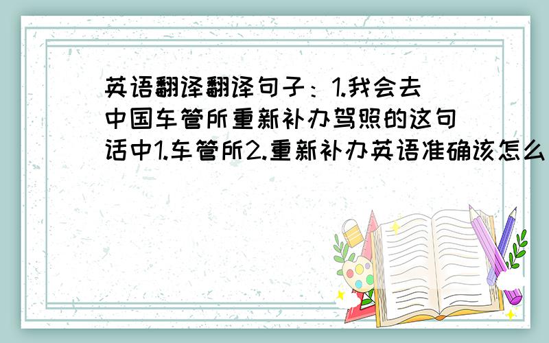 英语翻译翻译句子：1.我会去中国车管所重新补办驾照的这句话中1.车管所2.重新补办英语准确该怎么说，看了两位朋友回答还不是很懂呀？