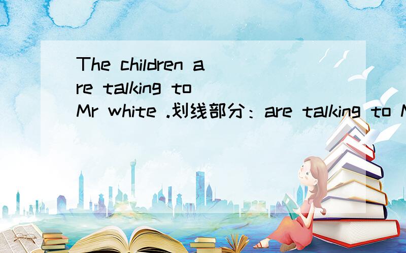 The children are talking to Mr white .划线部分：are talking to Mr white对划线部分提问