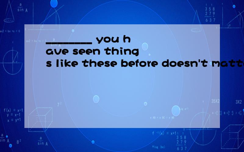 ________ you have seen things like these before doesn't matter.A.If　　 B.Whether　　 C.What D.When怎么翻译