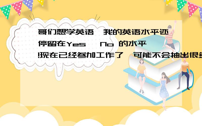 哥们想学英语,我的英语水平还停留在Yes ,No 的水平!现在已经参加工作了,可能不会抽出很多时间来学习,有没有简单一点,能快速掌握的!我现在压根什么也不会,不知道从哪里开始着手,只要能达