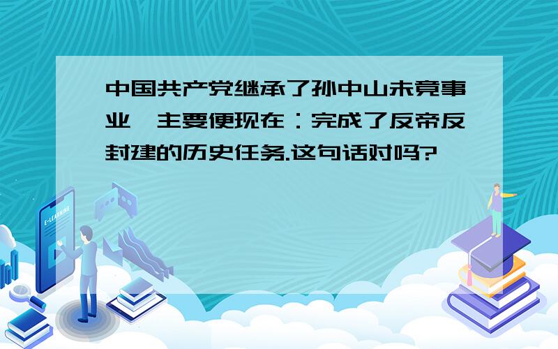 中国共产党继承了孙中山未竟事业,主要便现在：完成了反帝反封建的历史任务.这句话对吗?