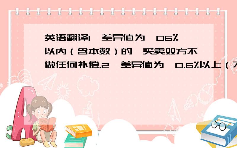 英语翻译1,差异值为±06%以内（含本数）的,买卖双方不做任何补偿.2,差异值为±0.6%以上（不含本数）至±0.3%以内（含本数）的,买卖双方按照合同约定的房屋单价多退少补.3,差异值超过±0.3%以