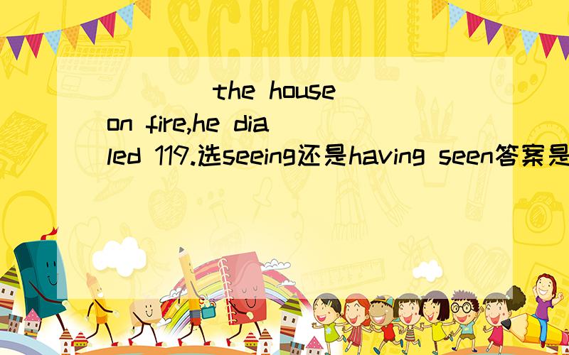 ____the house on fire,he dialed 119.选seeing还是having seen答案是seeing ,但两者搞不清