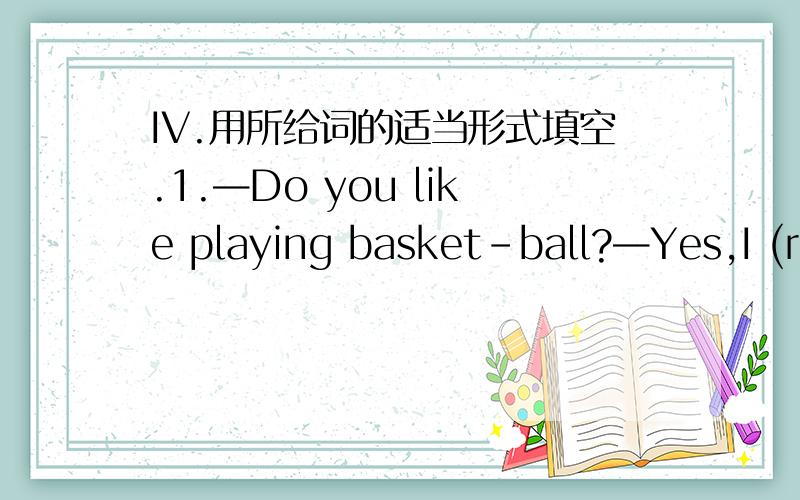 IV.用所给词的适当形式填空.1.—Do you like playing basket-ball?—Yes,I (real) like it.IV.用所给词的适当形式填空.1.—Do you like playing basket-ball?—Yes,I (real) like it.2.There is _____(little) milk in this cup than in that