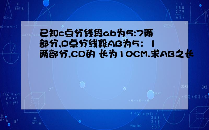 已知c点分线段ab为5:7两部分,D点分线段AB为5：1两部分,CD的 长为10CM.求AB之长