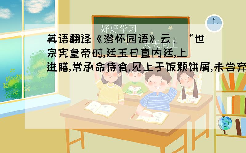 英语翻译《澄怀园语》云：“世宗宪皇帝时,廷玉日直内廷,上进膳,常承命侍食.见上于饭颗饼屑,未尝弃置纤毫.每燕见臣工,必以珍惜五谷,暴殄天物为戒.又尝语延玉曰：朕在藩邸时,与人同行,