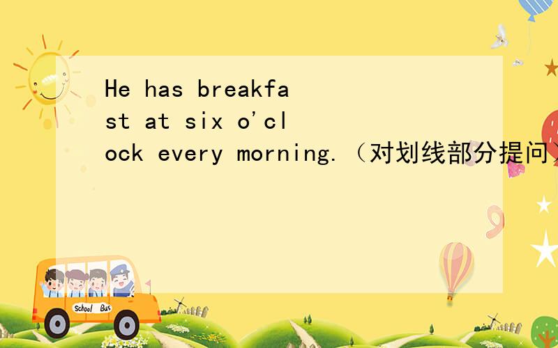 He has breakfast at six o'clock every morning.（对划线部分提问） 划线部分at six o'clock