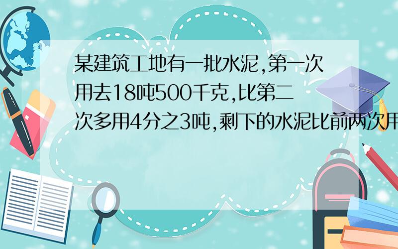 某建筑工地有一批水泥,第一次用去18吨500千克,比第二次多用4分之3吨,剩下的水泥比前两次用去的总和多0.7吨,这堆水泥共有多少吨?