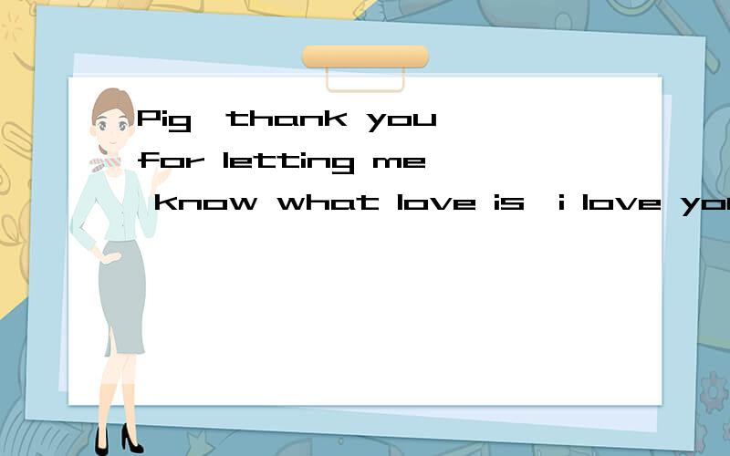 Pig,thank you for letting me know what love is,i love you!我也很谢谢你让我体会到爱一个人的滋味~一生的最爱~帮我把这字打成英语万分感谢