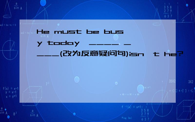 He must be busy today,____ ____(改为反意疑问句)isn't he?　　为什么呢?并说下什么时候能用 mustn't be?mustn't he?