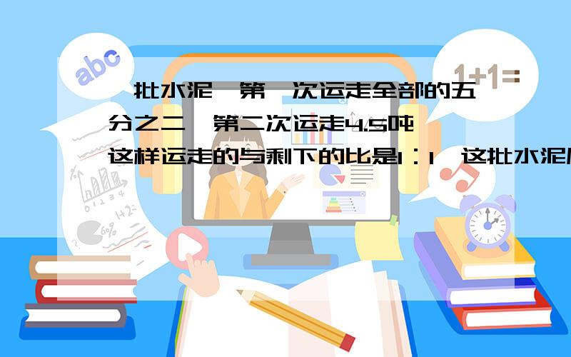 一批水泥,第一次运走全部的五分之二,第二次运走4.5吨,这样运走的与剩下的比是1：1,这批水泥原有多少吨