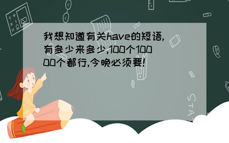 我想知道有关have的短语,有多少来多少,100个10000个都行,今晚必须要!