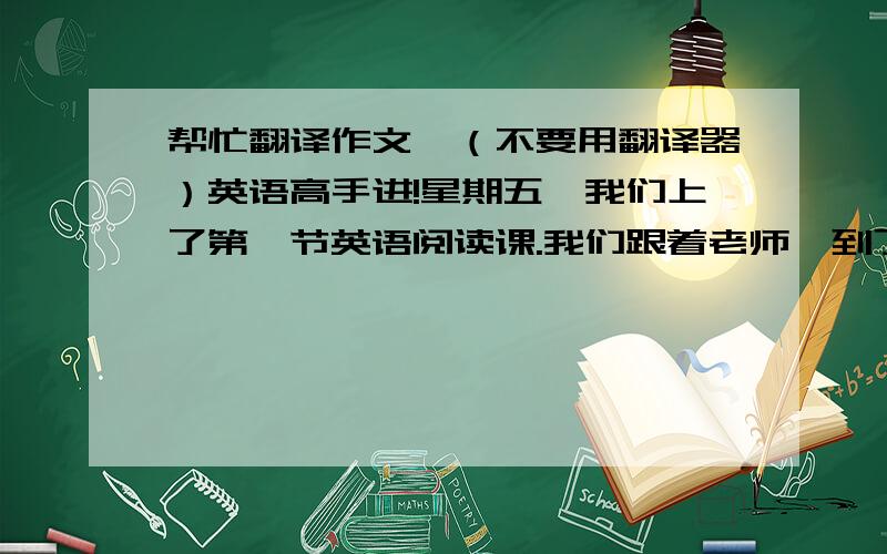 帮忙翻译作文,（不要用翻译器）英语高手进!星期五,我们上了第一节英语阅读课.我们跟着老师,到了阅读室.那里有很多书,我们都各自选了一本喜欢的英语书看.我们经常查字典和记笔记.我们