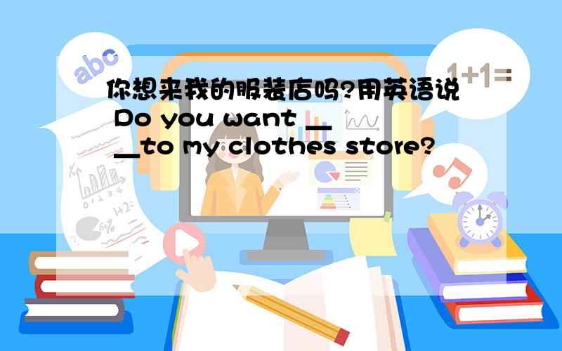 你想来我的服装店吗?用英语说 Do you want ＿ ＿to my clothes store?