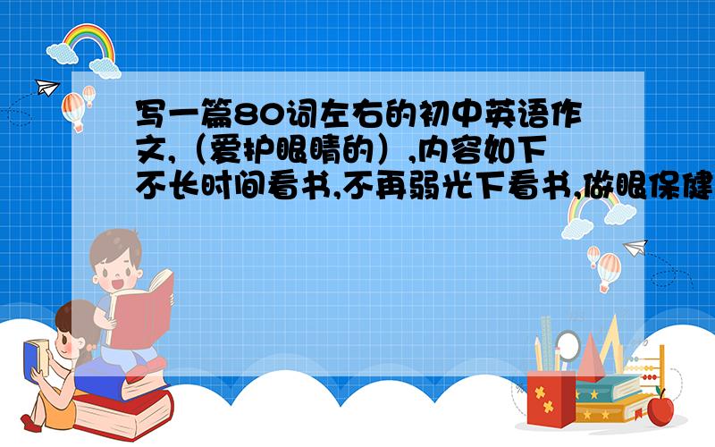 写一篇80词左右的初中英语作文,（爱护眼睛的）,内容如下不长时间看书,不再弱光下看书,做眼保健操,爱护眼睛的重要性