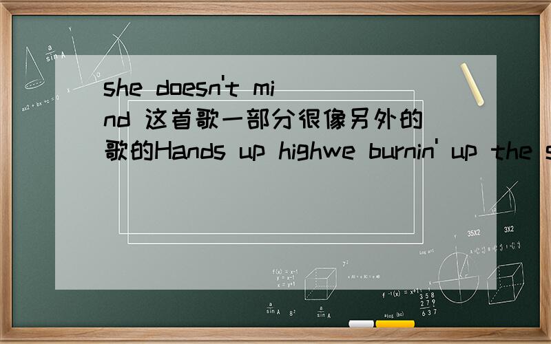 she doesn't mind 这首歌一部分很像另外的歌的Hands up highwe burnin' up the skyWe got the dance floor crazyWe got the club on fireI like the way you danceYou got me in a chanceMy baby she dont mind the top这里的