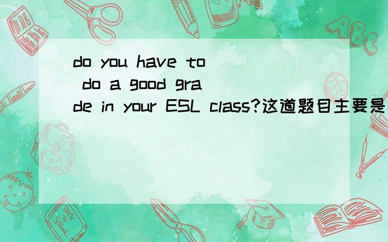 do you have to do a good grade in your ESL class?这道题目主要是说什么?要怎么回答举例3题,非常感谢!