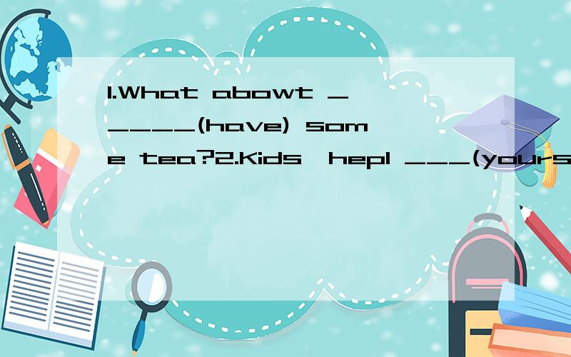 1.What abowt _____(have) some tea?2.Kids,hepl ___(yourself) to some fish.