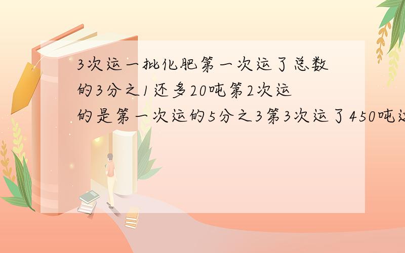 3次运一批化肥第一次运了总数的3分之1还多20吨第2次运的是第一次运的5分之3第3次运了450吨这堆货物共多少