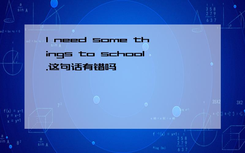 I need some things to school.这句话有错吗