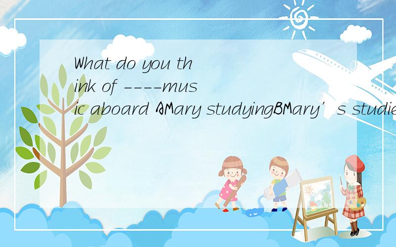 What do you think of ----music aboard AMary studyingBMary’s studiesCMary’s studyingDMary is studying